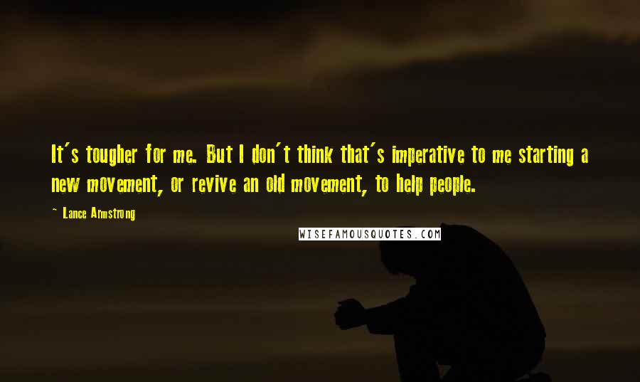 Lance Armstrong Quotes: It's tougher for me. But I don't think that's imperative to me starting a new movement, or revive an old movement, to help people.