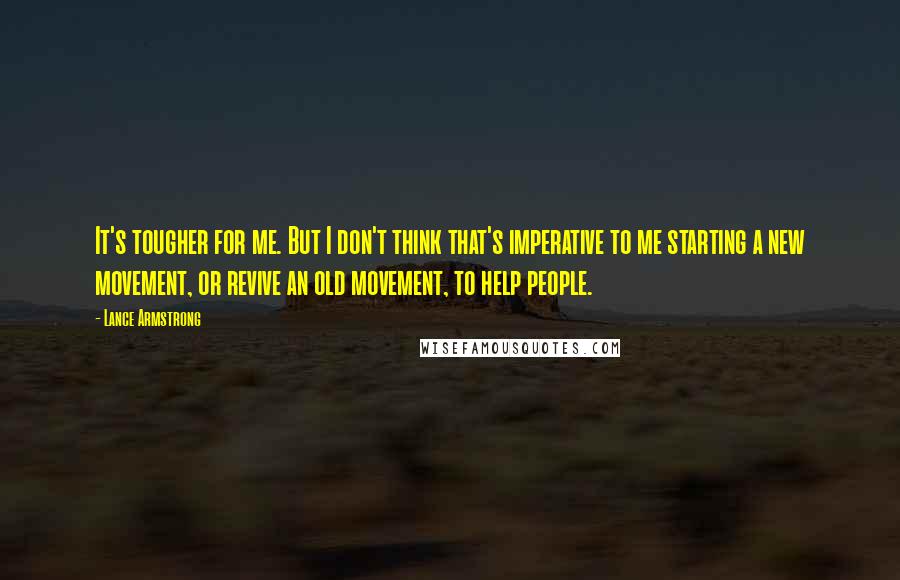 Lance Armstrong Quotes: It's tougher for me. But I don't think that's imperative to me starting a new movement, or revive an old movement, to help people.