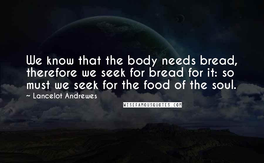 Lancelot Andrewes Quotes: We know that the body needs bread, therefore we seek for bread for it: so must we seek for the food of the soul.