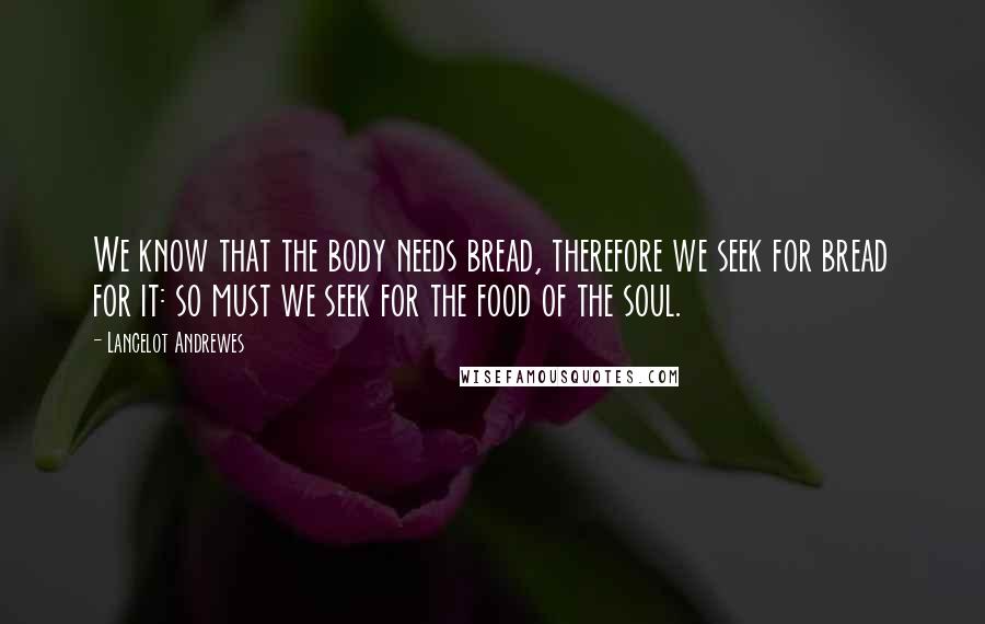 Lancelot Andrewes Quotes: We know that the body needs bread, therefore we seek for bread for it: so must we seek for the food of the soul.