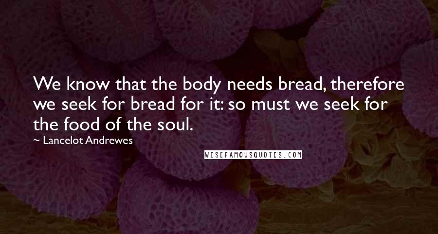 Lancelot Andrewes Quotes: We know that the body needs bread, therefore we seek for bread for it: so must we seek for the food of the soul.