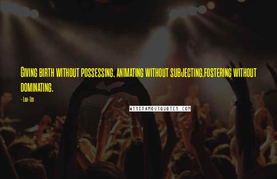 Lao-Tzu Quotes: Giving birth without possessing, animating without subjecting,fostering without dominating.