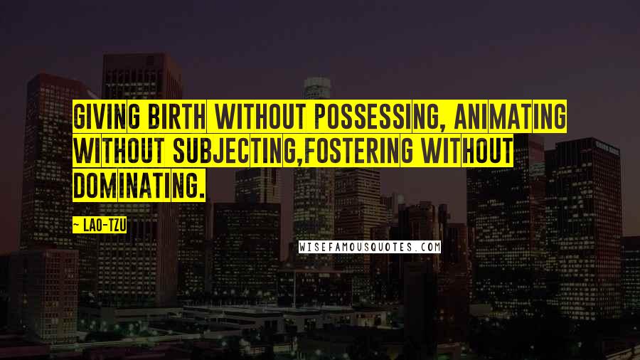 Lao-Tzu Quotes: Giving birth without possessing, animating without subjecting,fostering without dominating.