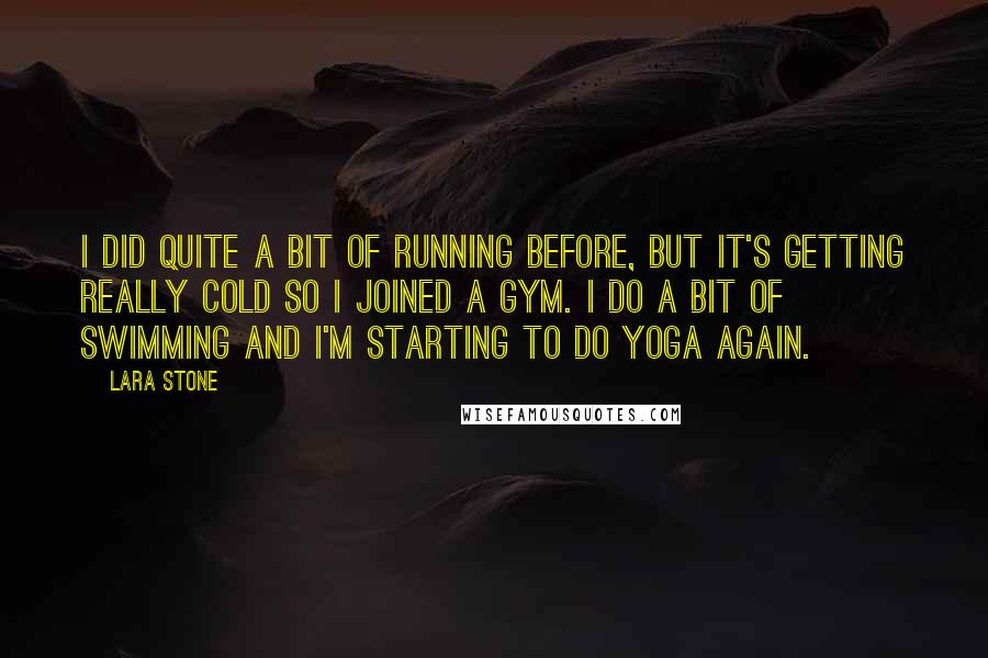 Lara Stone Quotes: I did quite a bit of running before, but it's getting really cold so I joined a gym. I do a bit of swimming and I'm starting to do yoga again.