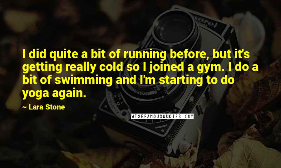 Lara Stone Quotes: I did quite a bit of running before, but it's getting really cold so I joined a gym. I do a bit of swimming and I'm starting to do yoga again.