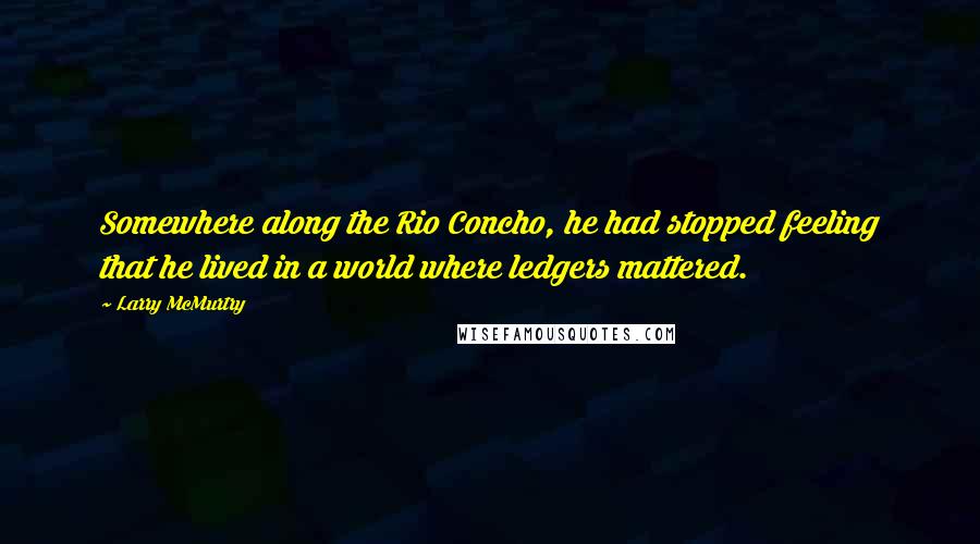 Larry McMurtry Quotes: Somewhere along the Rio Concho, he had stopped feeling that he lived in a world where ledgers mattered.