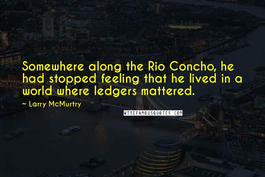 Larry McMurtry Quotes: Somewhere along the Rio Concho, he had stopped feeling that he lived in a world where ledgers mattered.