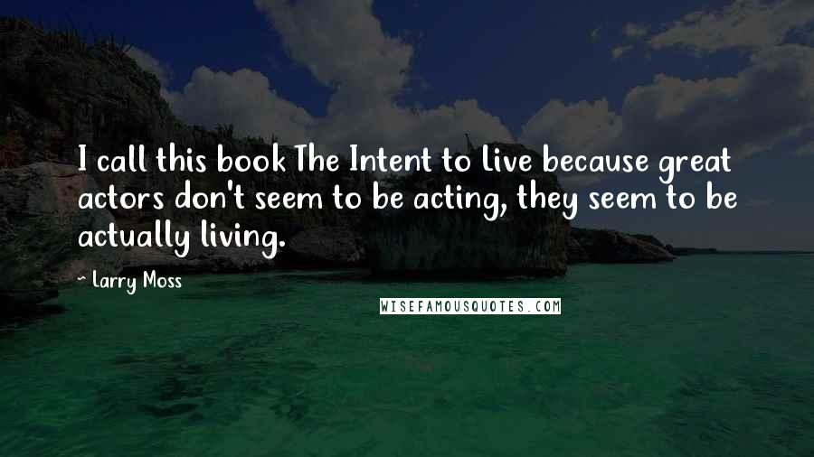 Larry Moss Quotes: I call this book The Intent to Live because great actors don't seem to be acting, they seem to be actually living.