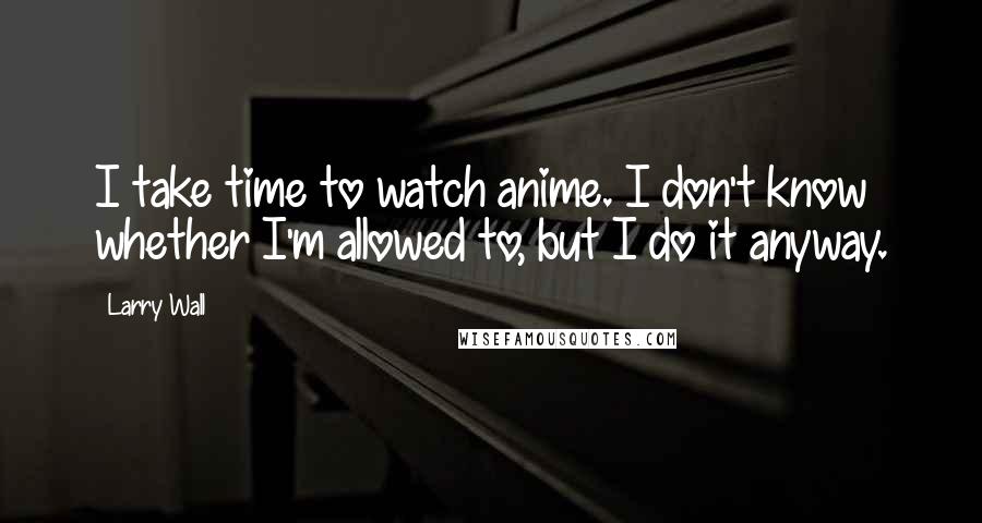 Larry Wall Quotes: I take time to watch anime. I don't know whether I'm allowed to, but I do it anyway.