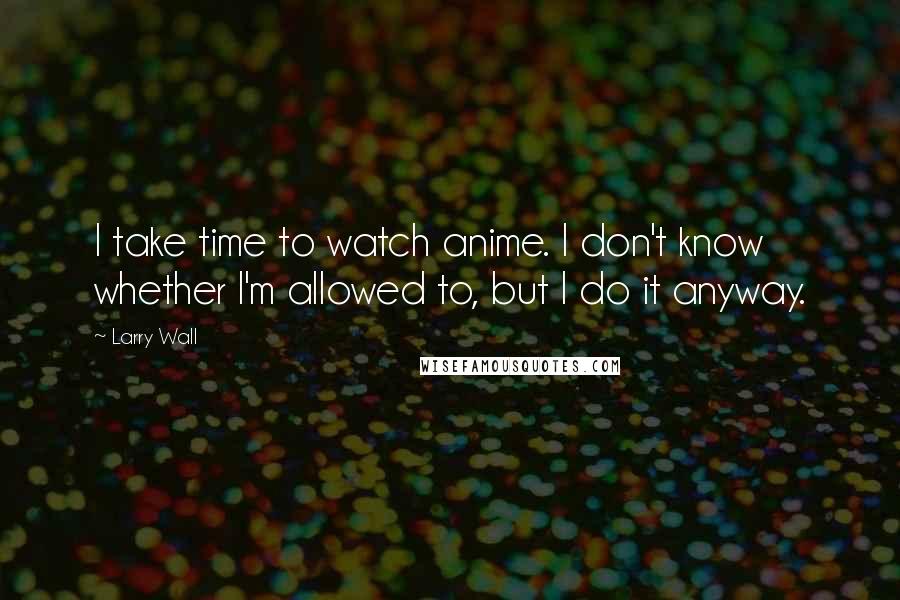 Larry Wall Quotes: I take time to watch anime. I don't know whether I'm allowed to, but I do it anyway.