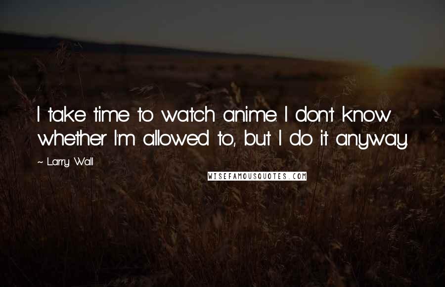 Larry Wall Quotes: I take time to watch anime. I don't know whether I'm allowed to, but I do it anyway.