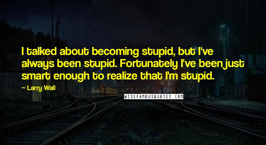 Larry Wall Quotes: I talked about becoming stupid, but I've always been stupid. Fortunately I've been just smart enough to realize that I'm stupid.