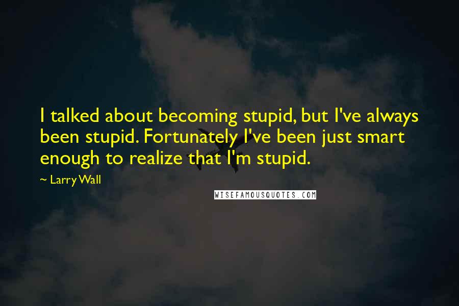 Larry Wall Quotes: I talked about becoming stupid, but I've always been stupid. Fortunately I've been just smart enough to realize that I'm stupid.