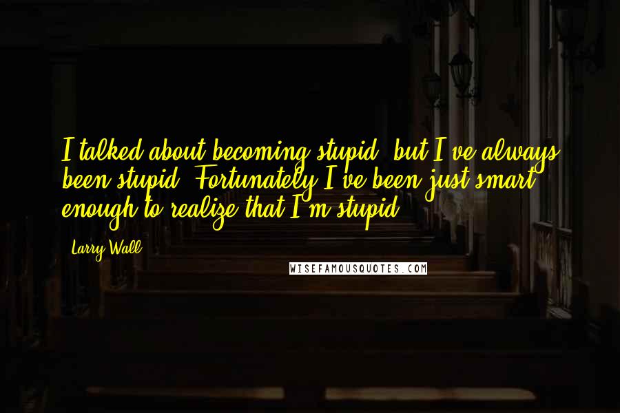 Larry Wall Quotes: I talked about becoming stupid, but I've always been stupid. Fortunately I've been just smart enough to realize that I'm stupid.