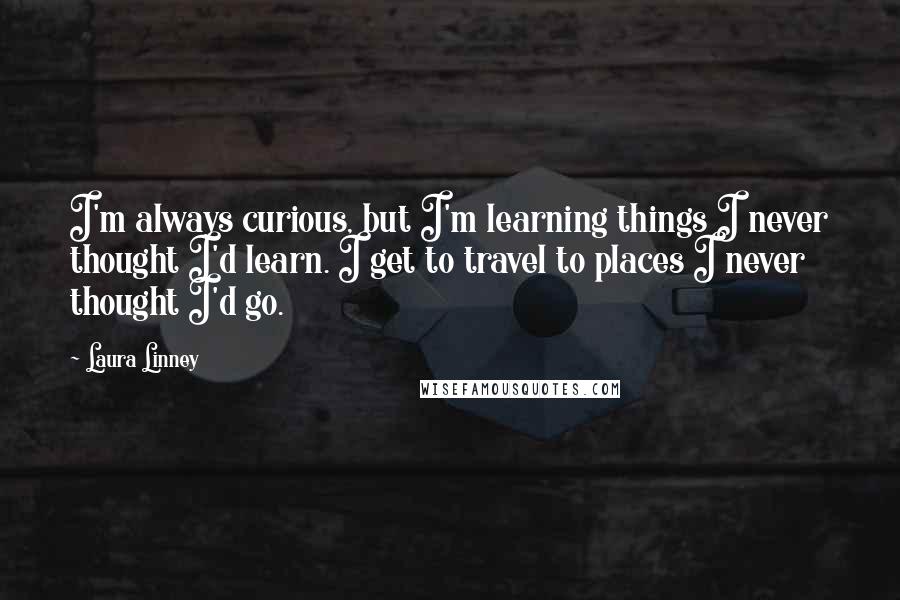 Laura Linney Quotes: I'm always curious, but I'm learning things I never thought I'd learn. I get to travel to places I never thought I'd go.