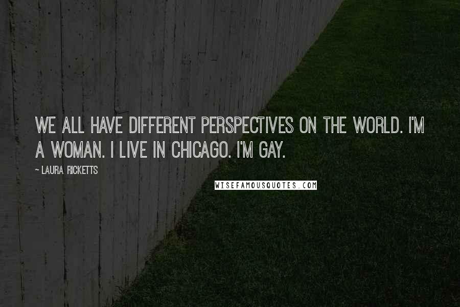 Laura Ricketts Quotes: We all have different perspectives on the world. I'm a woman. I live in Chicago. I'm gay.