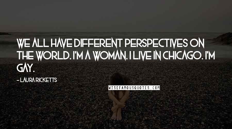 Laura Ricketts Quotes: We all have different perspectives on the world. I'm a woman. I live in Chicago. I'm gay.