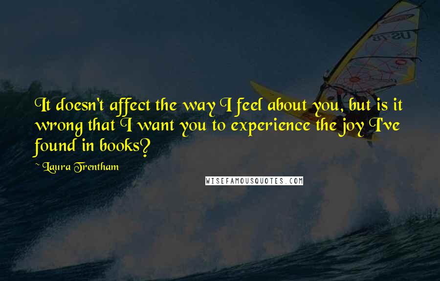 Laura Trentham Quotes: It doesn't affect the way I feel about you, but is it wrong that I want you to experience the joy I've found in books?