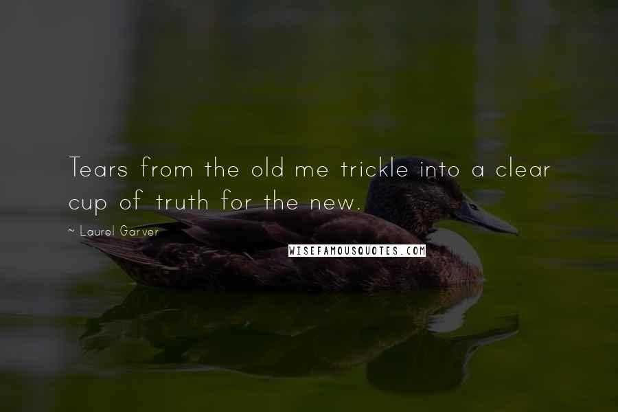 Laurel Garver Quotes: Tears from the old me trickle into a clear cup of truth for the new.