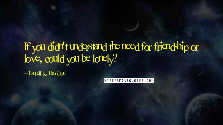 Laurell K. Hamilton Quotes: If you didn't understand the need for friendship or love, could you be lonely?