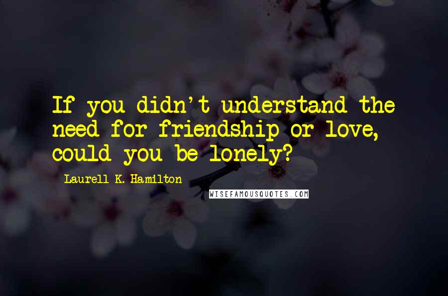 Laurell K. Hamilton Quotes: If you didn't understand the need for friendship or love, could you be lonely?