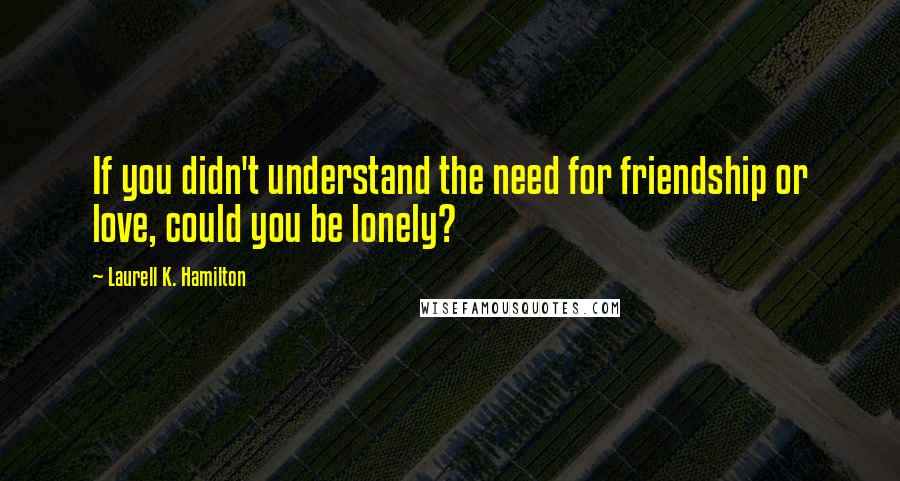 Laurell K. Hamilton Quotes: If you didn't understand the need for friendship or love, could you be lonely?