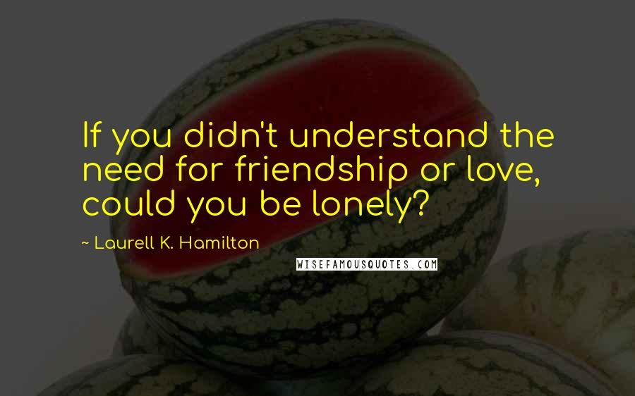 Laurell K. Hamilton Quotes: If you didn't understand the need for friendship or love, could you be lonely?