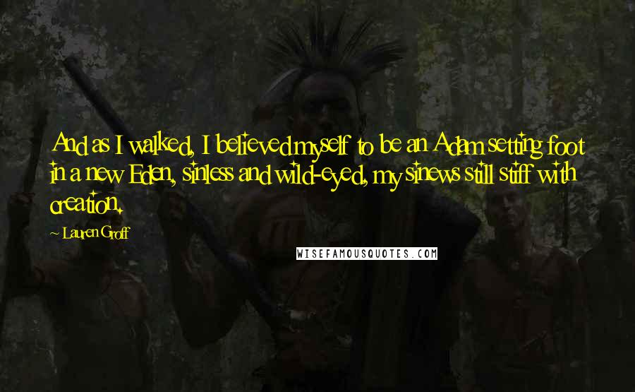 Lauren Groff Quotes: And as I walked, I believed myself to be an Adam setting foot in a new Eden, sinless and wild-eyed, my sinews still stiff with creation.