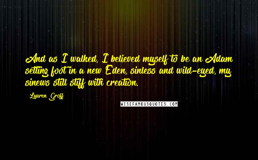 Lauren Groff Quotes: And as I walked, I believed myself to be an Adam setting foot in a new Eden, sinless and wild-eyed, my sinews still stiff with creation.