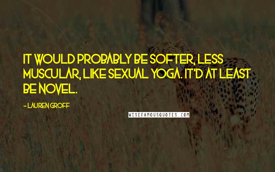 Lauren Groff Quotes: It would probably be softer, less muscular, like sexual yoga. It'd at least be novel.