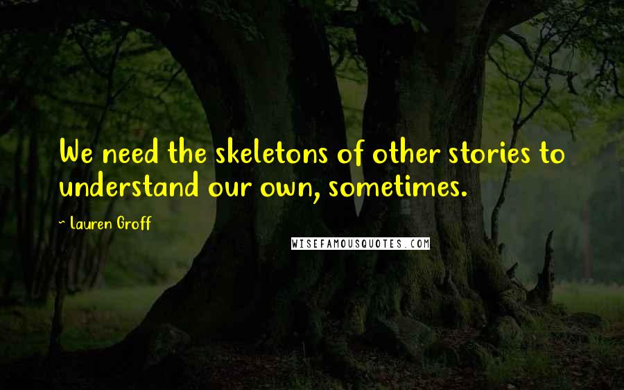 Lauren Groff Quotes: We need the skeletons of other stories to understand our own, sometimes.