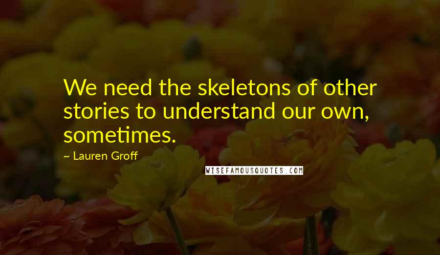 Lauren Groff Quotes: We need the skeletons of other stories to understand our own, sometimes.