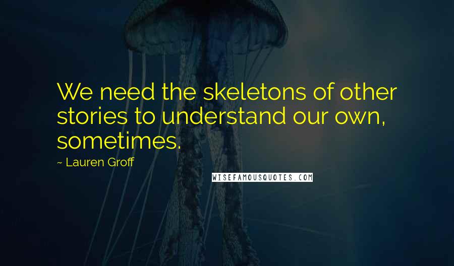 Lauren Groff Quotes: We need the skeletons of other stories to understand our own, sometimes.