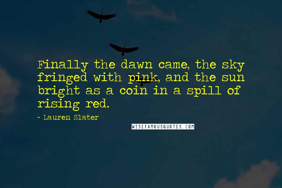 Lauren Slater Quotes: Finally the dawn came, the sky fringed with pink, and the sun bright as a coin in a spill of rising red.