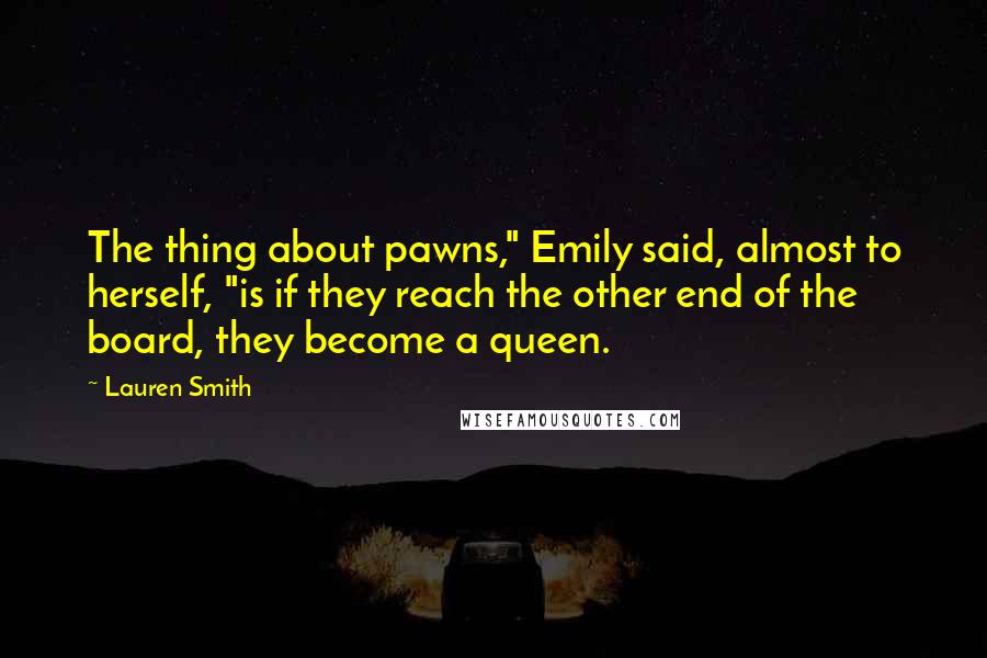 Lauren Smith Quotes: The thing about pawns," Emily said, almost to herself, "is if they reach the other end of the board, they become a queen.