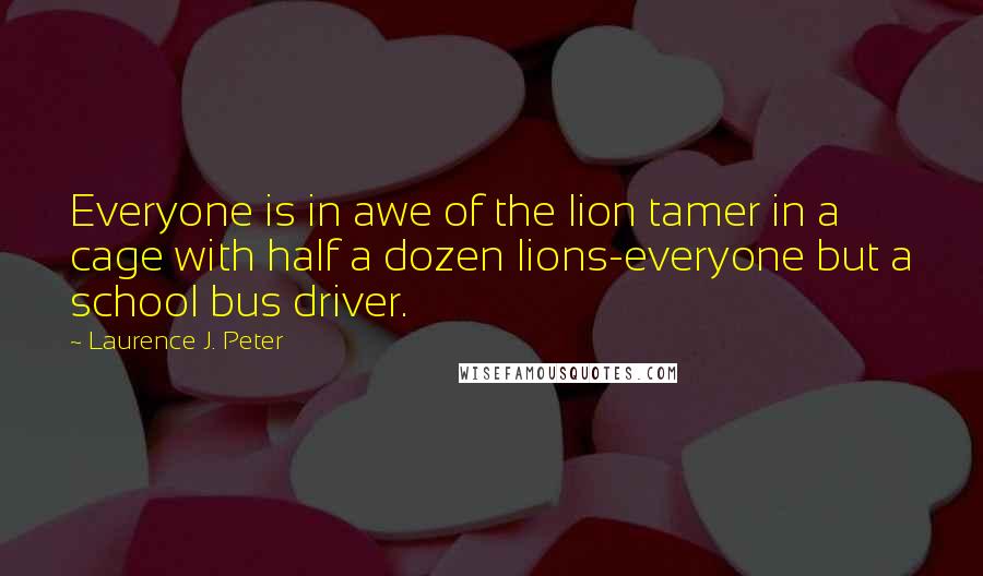 Laurence J. Peter Quotes: Everyone is in awe of the lion tamer in a cage with half a dozen lions-everyone but a school bus driver.