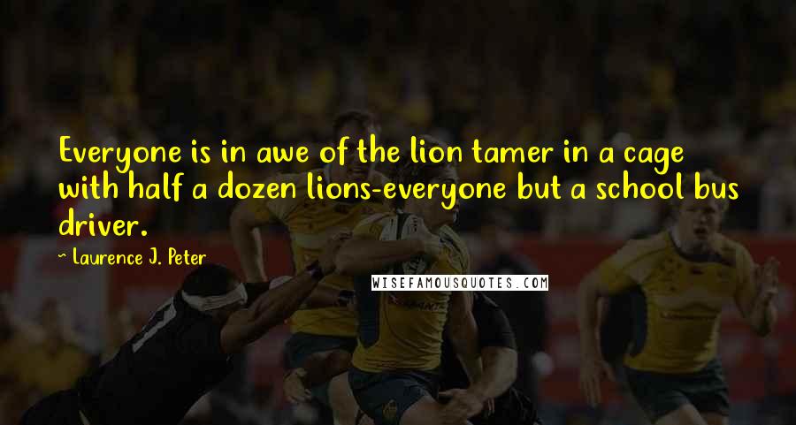 Laurence J. Peter Quotes: Everyone is in awe of the lion tamer in a cage with half a dozen lions-everyone but a school bus driver.