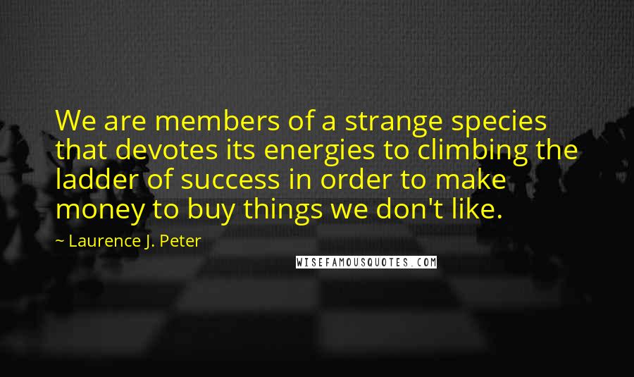 Laurence J. Peter Quotes: We are members of a strange species that devotes its energies to climbing the ladder of success in order to make money to buy things we don't like.