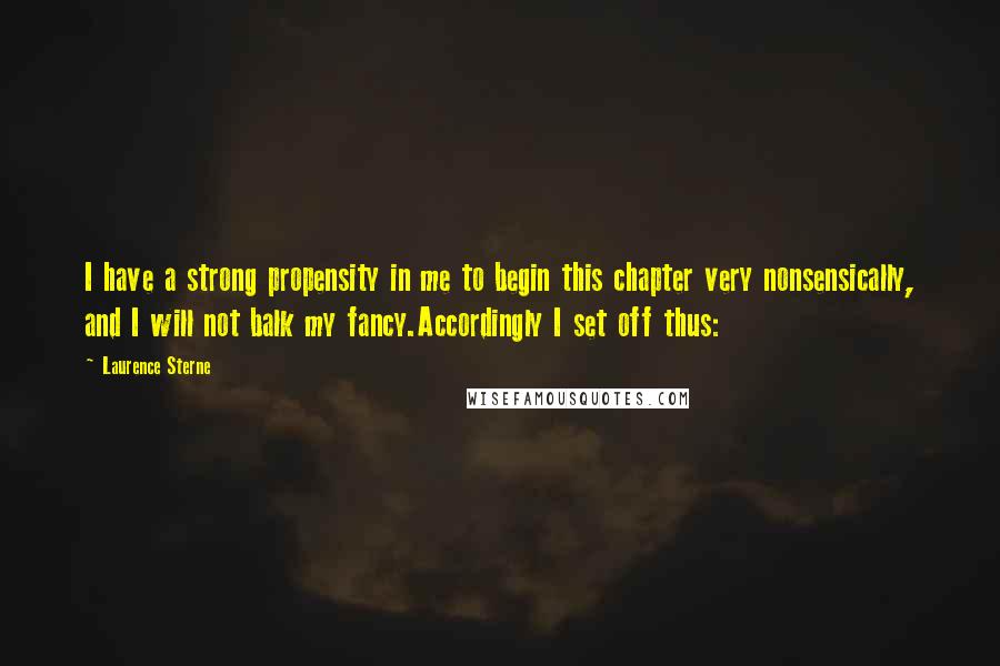 Laurence Sterne Quotes: I have a strong propensity in me to begin this chapter very nonsensically, and I will not balk my fancy.Accordingly I set off thus: