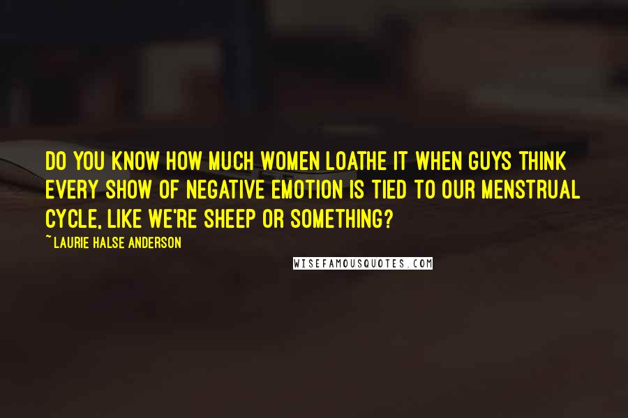 Laurie Halse Anderson Quotes: Do you know how much women loathe it when guys think every show of negative emotion is tied to our menstrual cycle, like we're sheep or something?