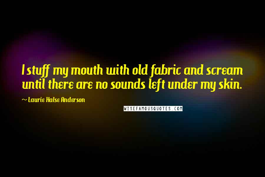 Laurie Halse Anderson Quotes: I stuff my mouth with old fabric and scream until there are no sounds left under my skin.