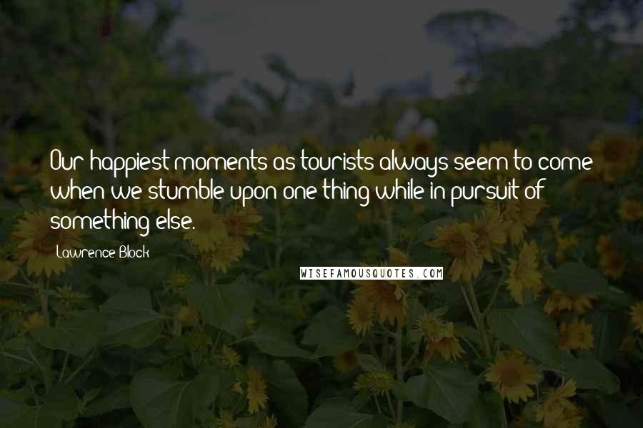 Lawrence Block Quotes: Our happiest moments as tourists always seem to come when we stumble upon one thing while in pursuit of something else.