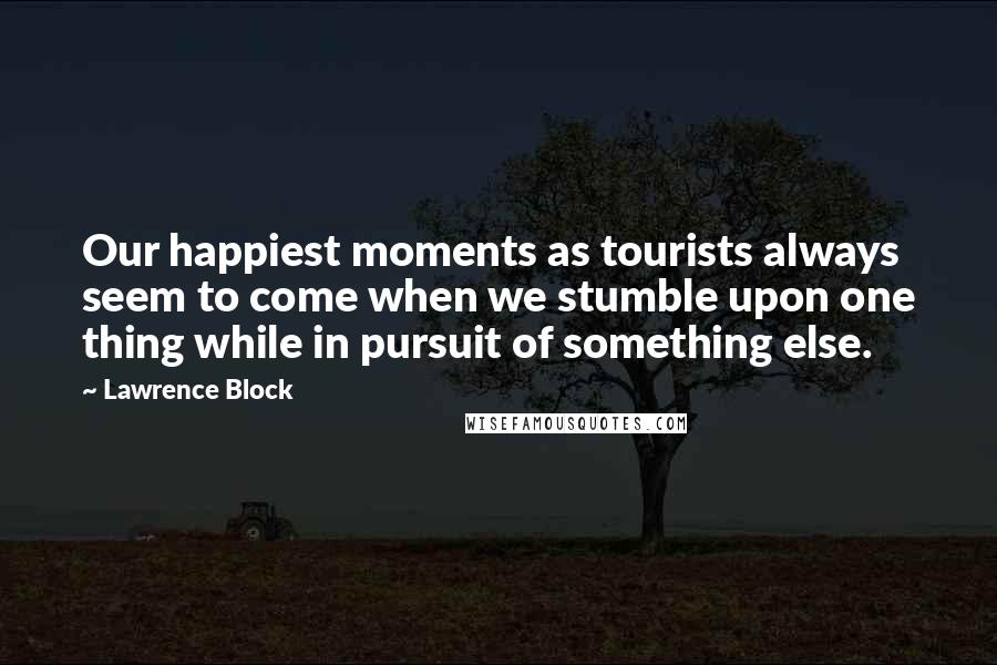 Lawrence Block Quotes: Our happiest moments as tourists always seem to come when we stumble upon one thing while in pursuit of something else.