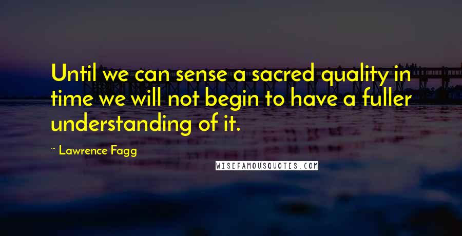 Lawrence Fagg Quotes: Until we can sense a sacred quality in time we will not begin to have a fuller understanding of it.