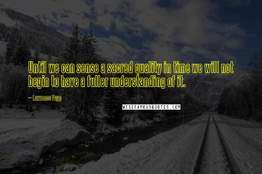 Lawrence Fagg Quotes: Until we can sense a sacred quality in time we will not begin to have a fuller understanding of it.