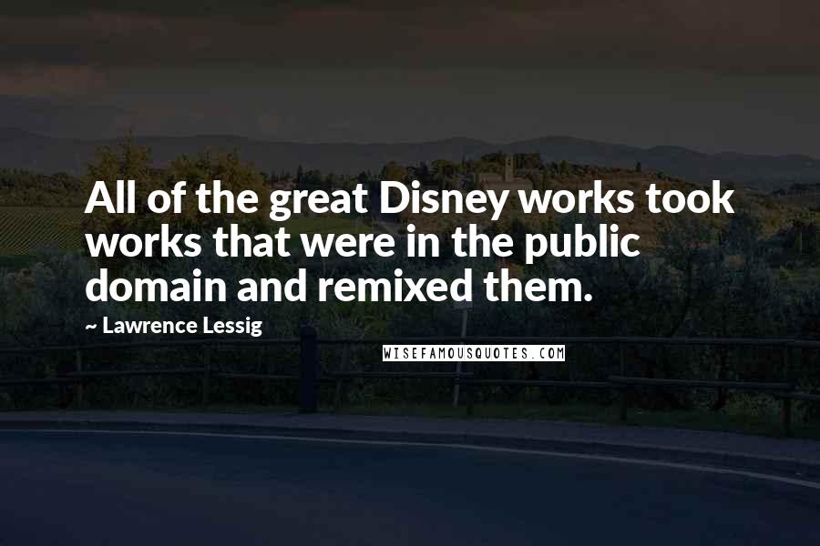 Lawrence Lessig Quotes: All of the great Disney works took works that were in the public domain and remixed them.