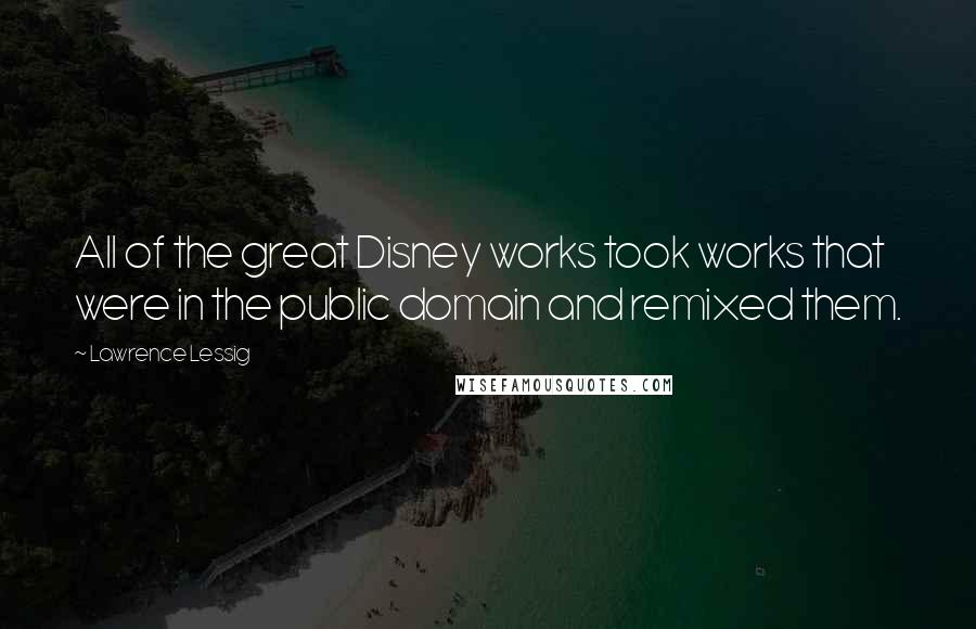 Lawrence Lessig Quotes: All of the great Disney works took works that were in the public domain and remixed them.