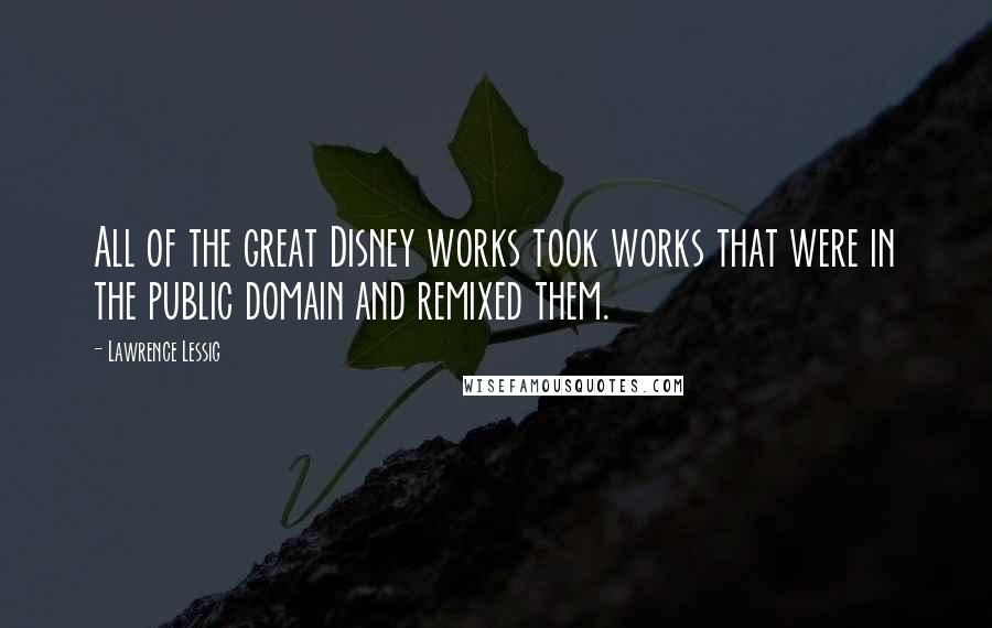 Lawrence Lessig Quotes: All of the great Disney works took works that were in the public domain and remixed them.