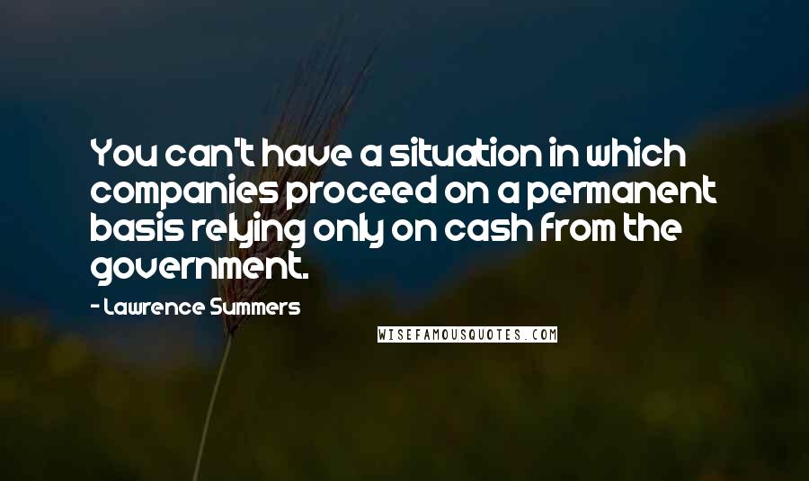 Lawrence Summers Quotes: You can't have a situation in which companies proceed on a permanent basis relying only on cash from the government.