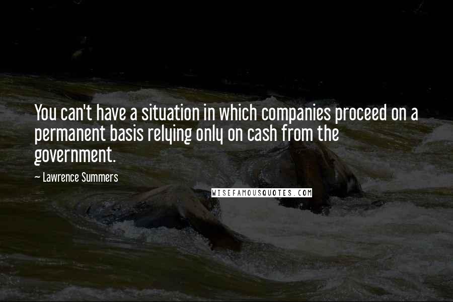 Lawrence Summers Quotes: You can't have a situation in which companies proceed on a permanent basis relying only on cash from the government.